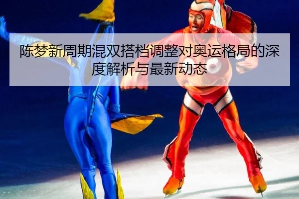 陈梦新周期混双搭档调整对奥运格局的深度解析与最新动态